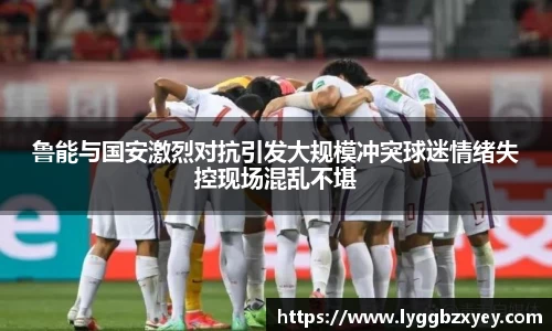 鲁能与国安激烈对抗引发大规模冲突球迷情绪失控现场混乱不堪